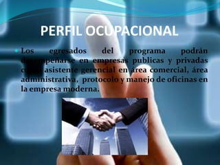 PERFIL OCUPACIONAL
 Los egresados del programa podrán
desempeñarse en empresas publicas y privadas
como asistente gerencial en área comercial, área
administrativa, protocolo y manejo de oficinas en
la empresa moderna.
 