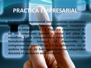 PRACTICA EMPRESARIAL
 La practica empresarial tiene carácter académico
y corresponde a los componentes temáticos
Practica empresarial I y Practica empresarial II,
en los semestres quinto y sexto del plan de
estudios. Estos componentes están orientados a
fortalecimiento integral, al desarrollo de
competencias especificas y a la aplicación, en el
ámbito laboral, de los conocimientos adquiridos
durante el quehacer universitario.
 