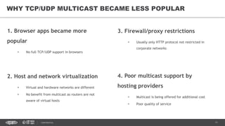 11CONFIDENTIAL
1. Browser apps became more
popular
• No full TCP/UDP support in browsers
2. Host and network virtualization
• Virtual and hardware networks are different
• No benefit from multicast as routers are not
aware of virtual hosts
WHY TCP/UDP MULTICAST BECAME LESS POPULAR
3. Firewall/proxy restrictions
• Usually only HTTP protocol not restricted in
corporate networks
4. Poor multicast support by
hosting providers
• Multicast is being offered for additional cost
• Poor quality of service
 
