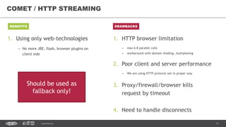 13CONFIDENTIAL
COMET / HTTP STREAMING
BENEFITS DRAWBACKS
1. Using only web-technologies
– No more JRE, flash, browser plugins on
client side
1. HTTP browser limitation
– max 6-8 parallel calls
– workaround with domain shading, multiplexing
2. Poor client and server performance
– We are using HTTP protocol not in proper way
3. Proxy/firewall/browser kills
request by timeout
4. Need to handle disconnects
Should be used as
fallback only!
 