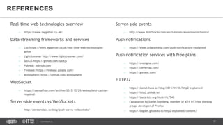 37CONFIDENTIAL
Real-time web technologies overview
– https://www.leggetter.co.uk/
Data streaming frameworks and services
– List https://www.leggetter.co.uk/real-time-web-technologies-
guide
– Lightstreamer http://www.lightstreamer.com/
– SockJS https://github.com/sockjs
– PubNub: pubnub.com
– Firebase: https://firebase.google.com/
– Atmosphere: https://github.com/Atmosphere
WebSocket
– https://samsaffron.com/archive/2015/12/29/websockets-caution-
required
Server-side events vs WebSockets
– http://streamdata.io/blog/push-sse-vs-websockets/
REFERENCES
Server-side events
– http://www.html5rocks.com/en/tutorials/eventsource/basics/
Push notifications
– https://www.urbanairship.com/push-notifications-explained
Push notification services with free plans
– https://onesignal.com/
– https://clevertap.com/
– https://goroost.com/
HTTP/2
– https://daniel.haxx.se/blog/2014/04/26/http2-explained/
– https://http2.github.io/
– https://tools.ietf.org/html/rfc7540
– Explanation by Daniel Stenberg, member of IETF HTTPbis working
group, developer of Firefox
– https://bagder.gitbooks.io/http2-explained/content/
 