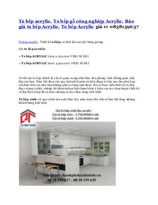 Tủ bếp acrylic, Tủ bếp gỗ công nghiệp Acrylic, Báo 
giá tủ bếp Acrylic, Tủ bếp Acrylic giá rẻ 0838159637 
Tủ bếp acrylic - Thiết kế tủ bếp có chất liệu acrylic bóng gương. 
Gía tủ bếp acrylic: 
+ Tủ bếp ACRYLIC trên: 2.750.000 VNĐ/ M DÀI 
+ Tủ bếp ACRYLIC dưới: 3,250.000 VNĐ/ M DÀI 
Có thể nói tủ bếp chính là yếu tố quan trọng nhất làm nên phong cách không gian nhà 
bếp của bạn. Nắm bắt được các quy luật phối màu và kiểu dáng tủ bếp sao cho phù hợp 
với diện tích của nhà bếp không phải ai cũng làm được. Để có được mẫu thiết kế tủ bếp 
đẹp và ưng ý nhất, chúng tôi khuyên bạn hãy tham khảo ý kiến của các chuyên gia thiết kế 
và lắp đặt tủ bếp để có được những sự lựa chọn sáng suốt nhất. 
Tủ bếp xinh với quy trình sản xuất hiện đại, máy móc tiên tiến sẽ làm hài lòng những 
khách hàng khó tính. 
 