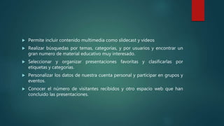  Permite incluir contenido multimedia como slidecast y videos
 Realizar búsquedas por temas, categorías, y por usuarios y encontrar un
gran numero de material educativo muy interesado.
 Seleccionar y organizar presentaciones favoritas y clasificarlas por
etiquetas y categorías.
 Personalizar los datos de nuestra cuenta personal y participar en grupos y
eventos.
 Conocer el número de visitantes recibidos y otro espacio web que han
concluido las presentaciones.
 