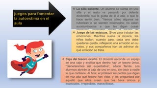  La silla caliente. Un alumno se sienta en una
silla y el resto va pasando por delante
diciéndole qué le gusta de él o ella, o qué le
hace sentir bien. “Vemos cómo algunos se
ruborizan o se sienten incómodos; no están
acostumbrados a que les digan cosas
positivas”, constatan desde el equipo de
Afectiva. Juego de las estatuas. Sirve para trabajar las
emociones. Mientras suena la música, los
niños bailan; cuando para, cada uno debe
quedarse quieto, reflejando una emoción en su
rostro, y sus compañeros han de adivinar de
qué emoción se trata.
 Caja del tesoro oculto. El docente esconde un espejo
en una caja y explica que dentro hay un tesoro único.
“Generaremos así expectativa”, aduce Tarrés. Los
alumnos abrirán la caja de uno en uno, sin decir a nadie
lo que contiene. Al final, el profesor les pedirá que digan
en voz alta qué tesoro han visto, y les preguntará por
aquello que ellos creen que los hace únicos y
especiales, irrepetibles, maravillosos.
 