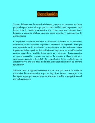 Siempre lidiamos con la toma de decisiones, ya que a veces no nos sentimos
preparados para lo que viene ya que la competitividad entre empresas es muy
fuerte, pero la ingeniería económica nos prepara para que estemos listos,
lidiemos y salgamos adelante con una buena solución y mejoramiento de
dicha empresa.
La ingeniería económica con lleva la valoración sistemática de los resultados
económicos de las soluciones sugeridas a cuestiones de ingeniería. Para que
sean aprobables en lo económico, las resoluciones de los problemas deben
impulsar un balance positivo del rendimiento a largo plazo, en relación con los
costos a largo plazo y también deben promover el bienestar y la conservación
de una organización, construir un cuerpo de técnicas e ideas creativas y
renovadoras, permitir la fidelidad y la comprobación de los resultados que se
esperan y llevar una idea hasta las últimas consecuencias en fines de un buen
rendimiento.
Mientras tanto, la ingeniería económica es la rama que calcula las unidades
monetarias, las determinaciones que los ingenieros toman y aconsejan a su
labor para lograr que una empresa sea altamente rentable y competitiva en el
mercado económico.
 