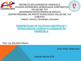 REPÚBLICA BOLIVARIANA DE VENEZUELA
A.C. ESTUDIOS SUPERIORES GERENCIALES CORPORATIVOS
VALLES DEL TUY
UNIVERSIDAD BICENTENARIA DE ARAGUA
CENTRO REGIONAL DE APOYO TECNOLOGICO VALLES DEL TUY
(CREATEC
Cátedra: Ciencia y Tecnología y Sociedad
Autor (Prof): Yarita Abreu
Tutor: Ing. Msc Bravo Mayira
Caracas Abril de 2019
 
