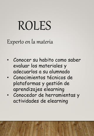 ROLES
Experto en la materia
• Conocer su habito como saber
evaluar los materiales y
adecuarlos a su alumnado
• Conocimientos técnicos de
plataformas y gestión de
aprendizajes elearning
• Conocedor de herramientas y
actividades de elearning
 