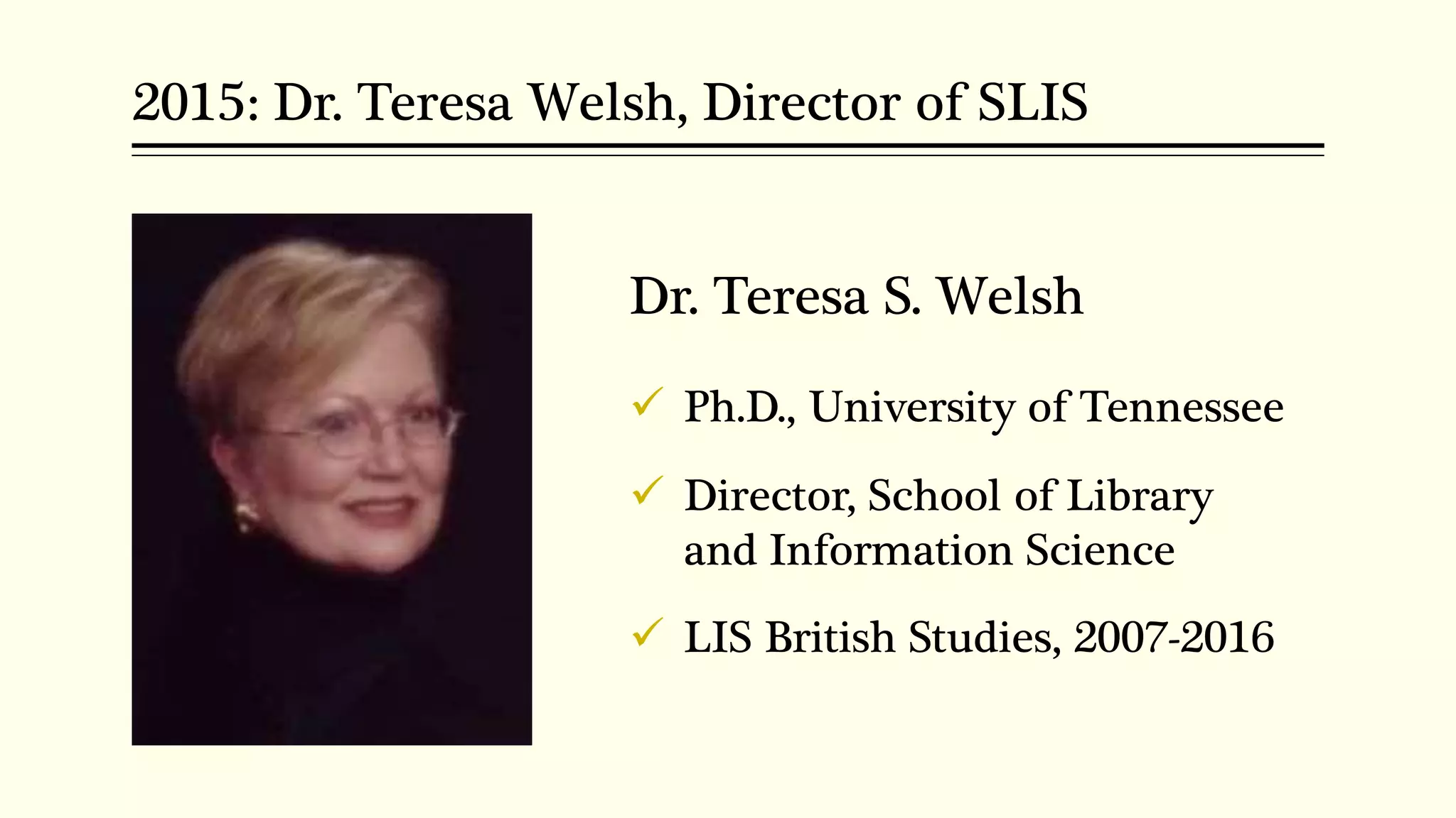2015: Dr. Teresa Welsh, Director of SLIS
Dr. Teresa S. Welsh
 Ph.D., University of Tennessee
 Director, School of Library
and Information Science
 LIS British Studies, 2007-2016
 