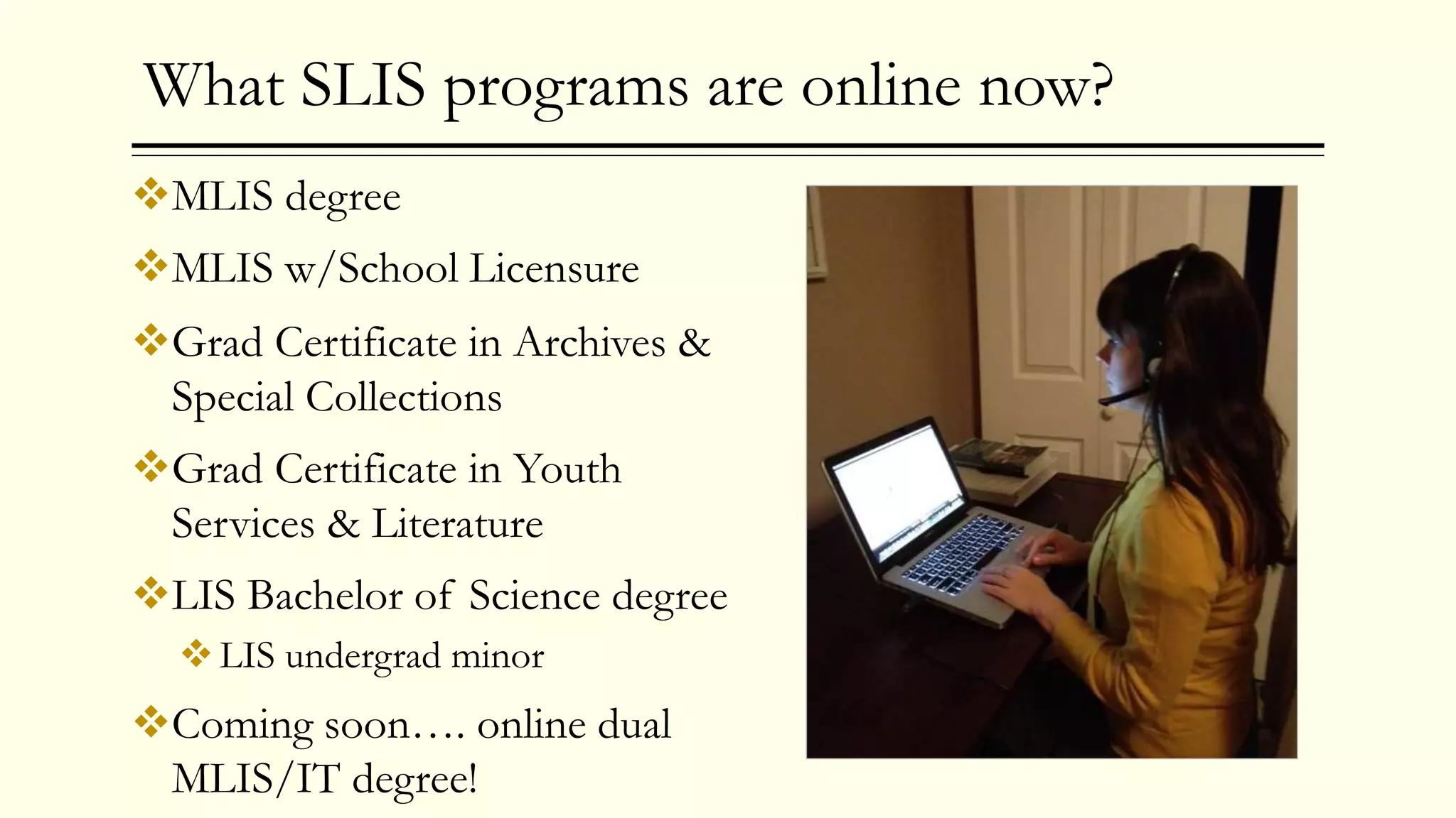 What SLIS programs are online now?
MLIS degree
MLIS w/School Licensure
Grad Certificate in Archives &
Special Collections
Grad Certificate in Youth
Services & Literature
LIS Bachelor of Science degree
LIS undergrad minor
Coming soon…. online dual
MLIS/IT degree!
 
