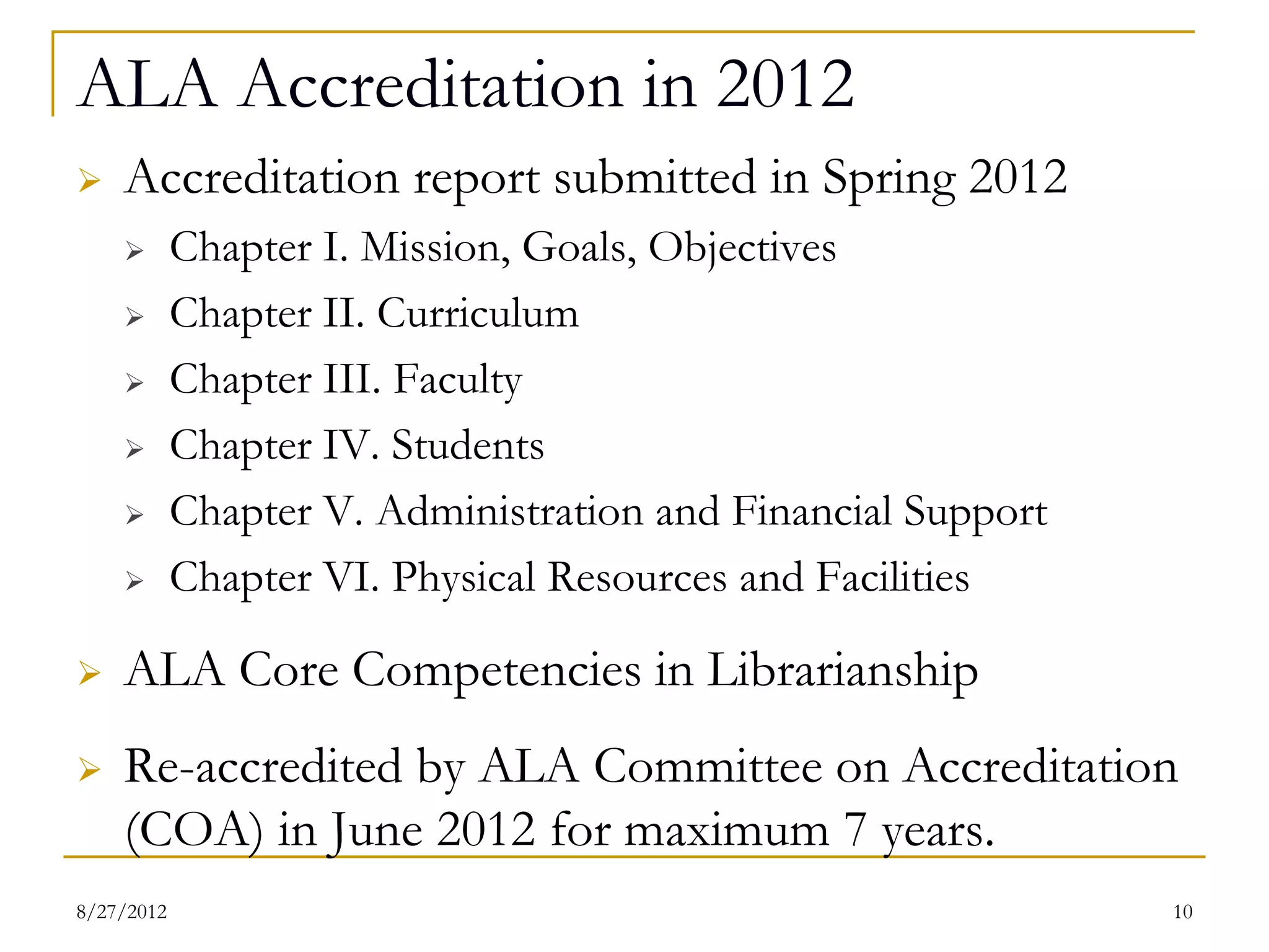 ALA Accreditation in 2012
   Accreditation report submitted in Spring 2012
          Chapter I. Mission, Goals, Objectives
          Chapter II. Curriculum
          Chapter III. Faculty
          Chapter IV. Students
          Chapter V. Administration and Financial Support
          Chapter VI. Physical Resources and Facilities
   ALA Core Competencies in Librarianship
   Re-accredited by ALA Committee on Accreditation
    (COA) in June 2012 for maximum 7 years.
08/27/12                                                     10
 