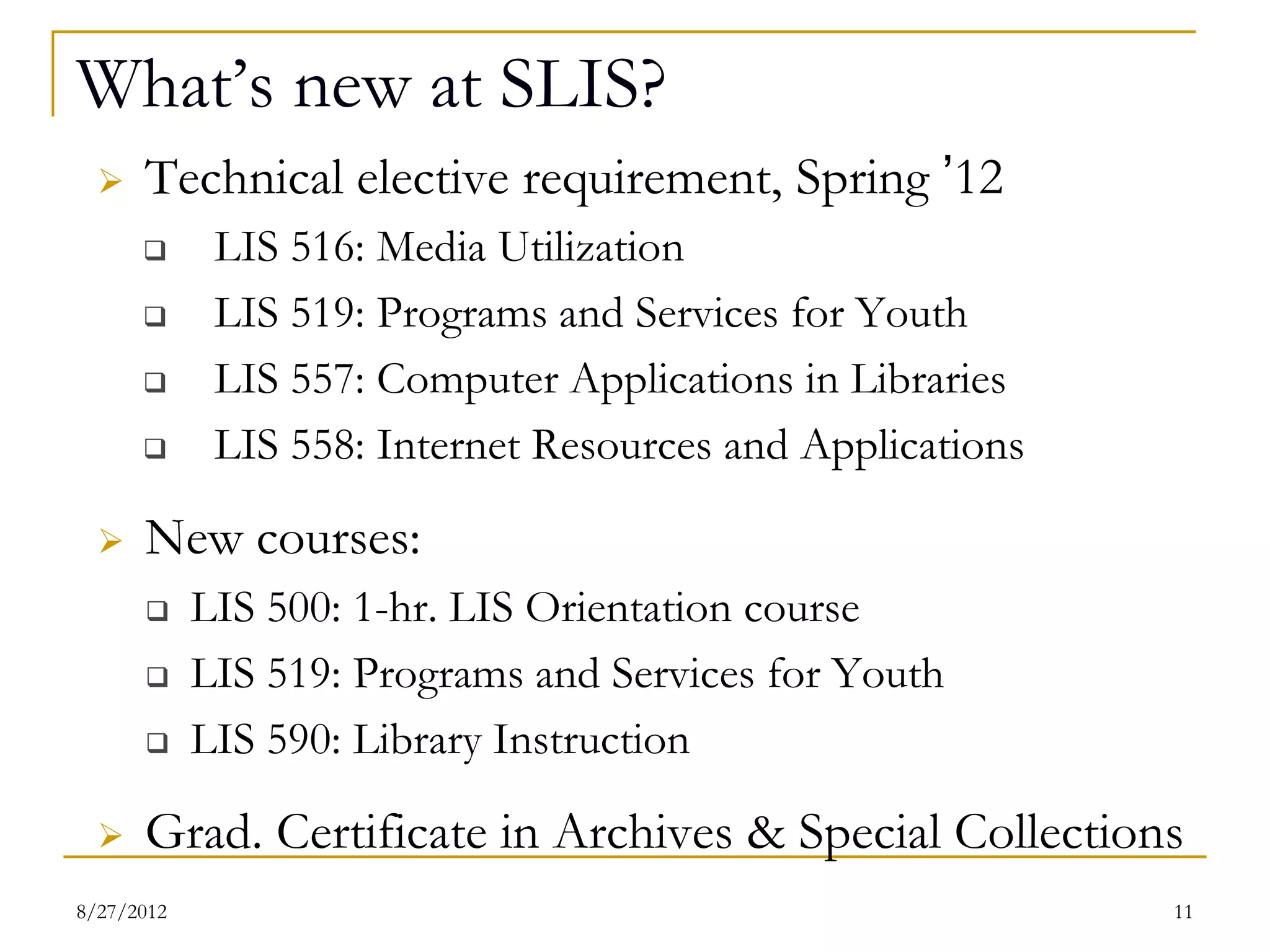 What’s new at SLIS?
     Technical elective requirement, Spring ’12
          LIS 516: Media Utilization
          LIS 557: Computer Applications in Libraries
          LIS 558: Internet Resources and Applications
     New courses:
          LIS 500: 1-hr. LIS Orientation course
          LIS 519: Programs and Services for Youth
          LIS 590: Library Instruction
     Grad. Certificate in Archives & Special Collections

08/27/12                                                  11
 