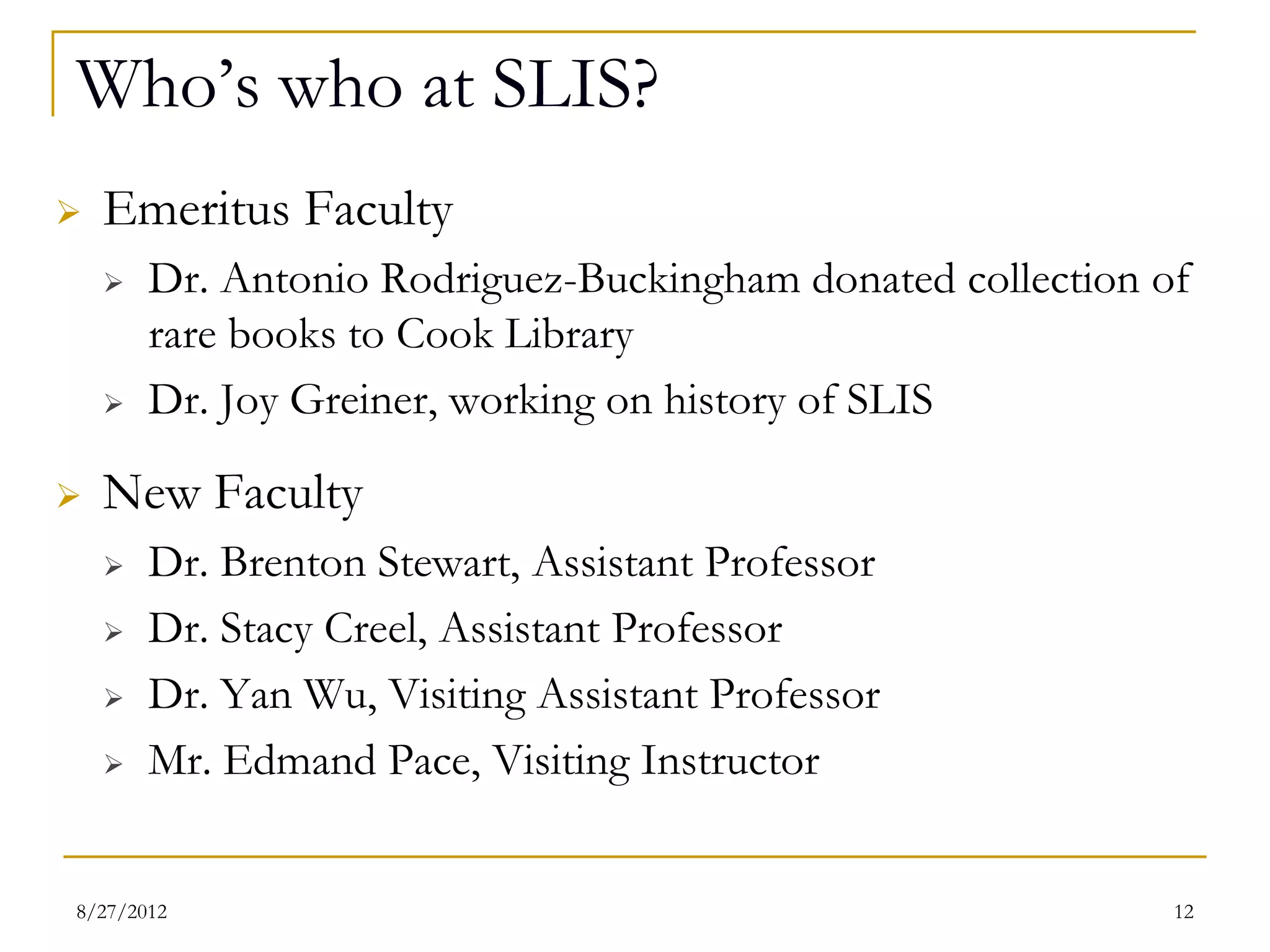 Who’s who at SLIS?
   Emeritus Faculty
       Dr. Antonio Rodriguez-Buckingham donated collection of
        rare books to Cook Library
       Dr. Joy Greiner, working on history of SLIS
   New Faculty
       Dr. Brenton Stewart, Assistant Professor
       Dr. Stacy Creel, Assistant Professor
       Dr. Yan Wu, Visiting Assistant Professor
       Mr. Edmand Pace, Visiting Instructor


08/27/12                                                     12
 