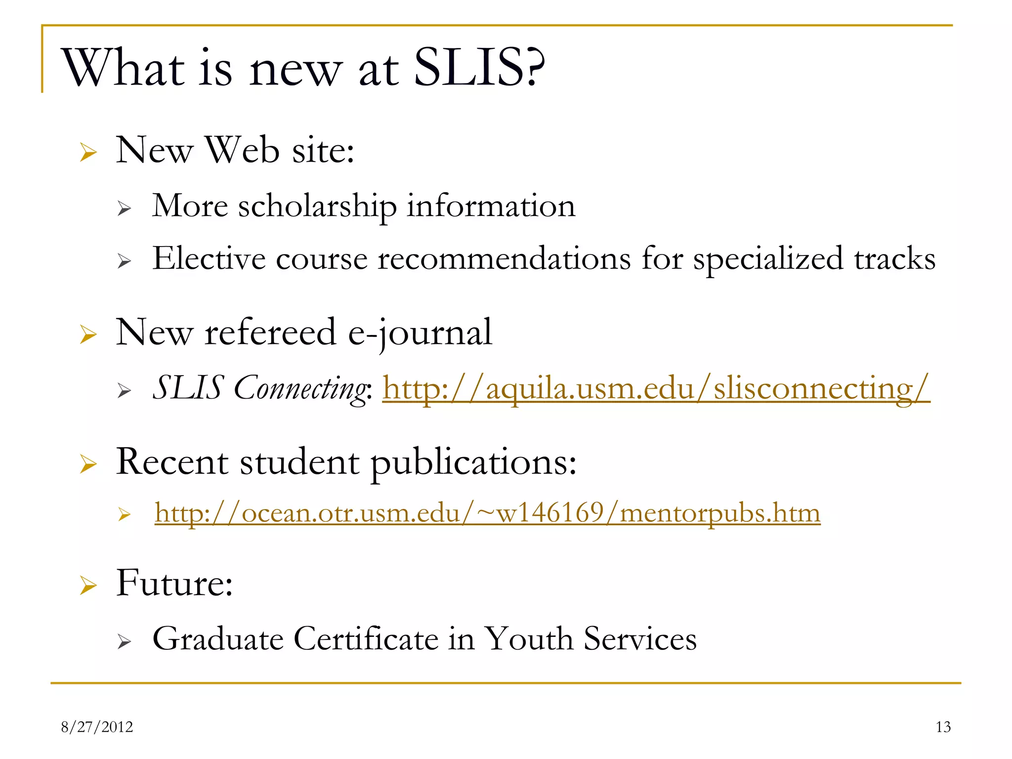 What is new at SLIS?
     New Web site:
          More scholarship information
          Elective course recommendations for specialized tracks
     New refereed e-journal
          SLIS Connecting: http://aquila.usm.edu/slisconnecting/
     Recent student publications:
          http://ocean.otr.usm.edu/~w146169/mentorpubs.htm

     Future:
          Graduate Certificate in Youth Services

08/27/12                                                            13
 