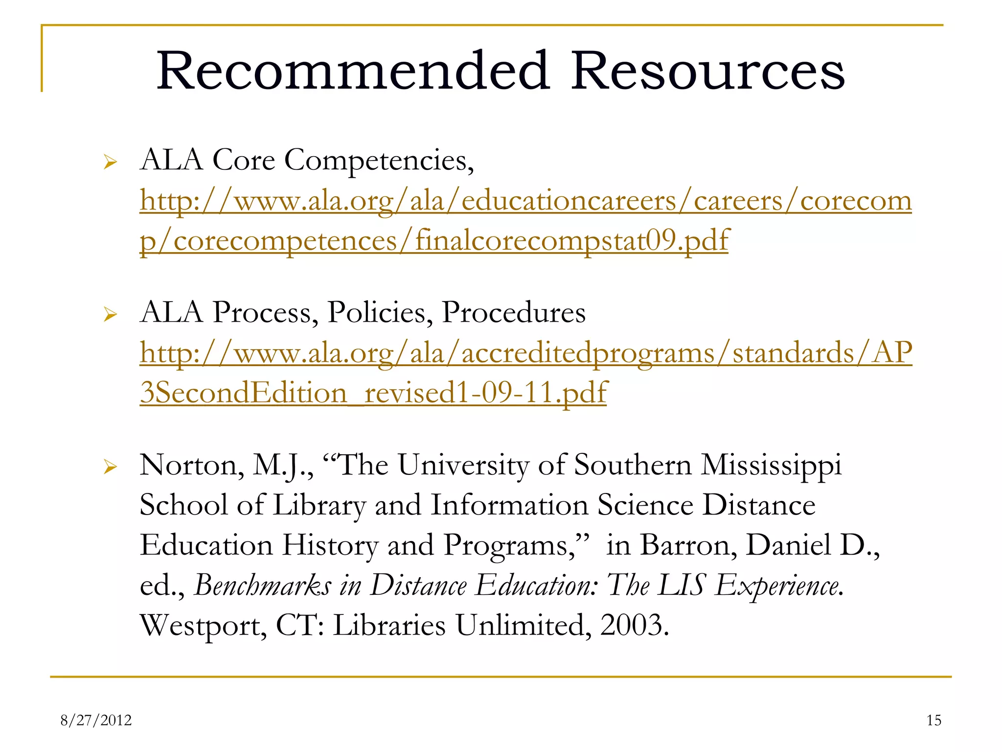 Recommended Resources
          ALA Core Competencies, http://
           www.ala.org/ala/educationcareers/careers/corecomp/corecompet


          ALA Process, Policies, Procedures http://
           www.ala.org/ala/accreditedprograms/standards/AP3Secon
           dEdition_revised1-09-11.pdf
          Norton, M.J., “The University of Southern Mississippi
           School of Library and Information Science Distance
           Education History and Programs,” in Barron, Daniel D.,
           ed., Benchmarks in Distance Education: The LIS Experience.
           Westport, CT: Libraries Unlimited, 2003.

08/27/12                                                                15
 