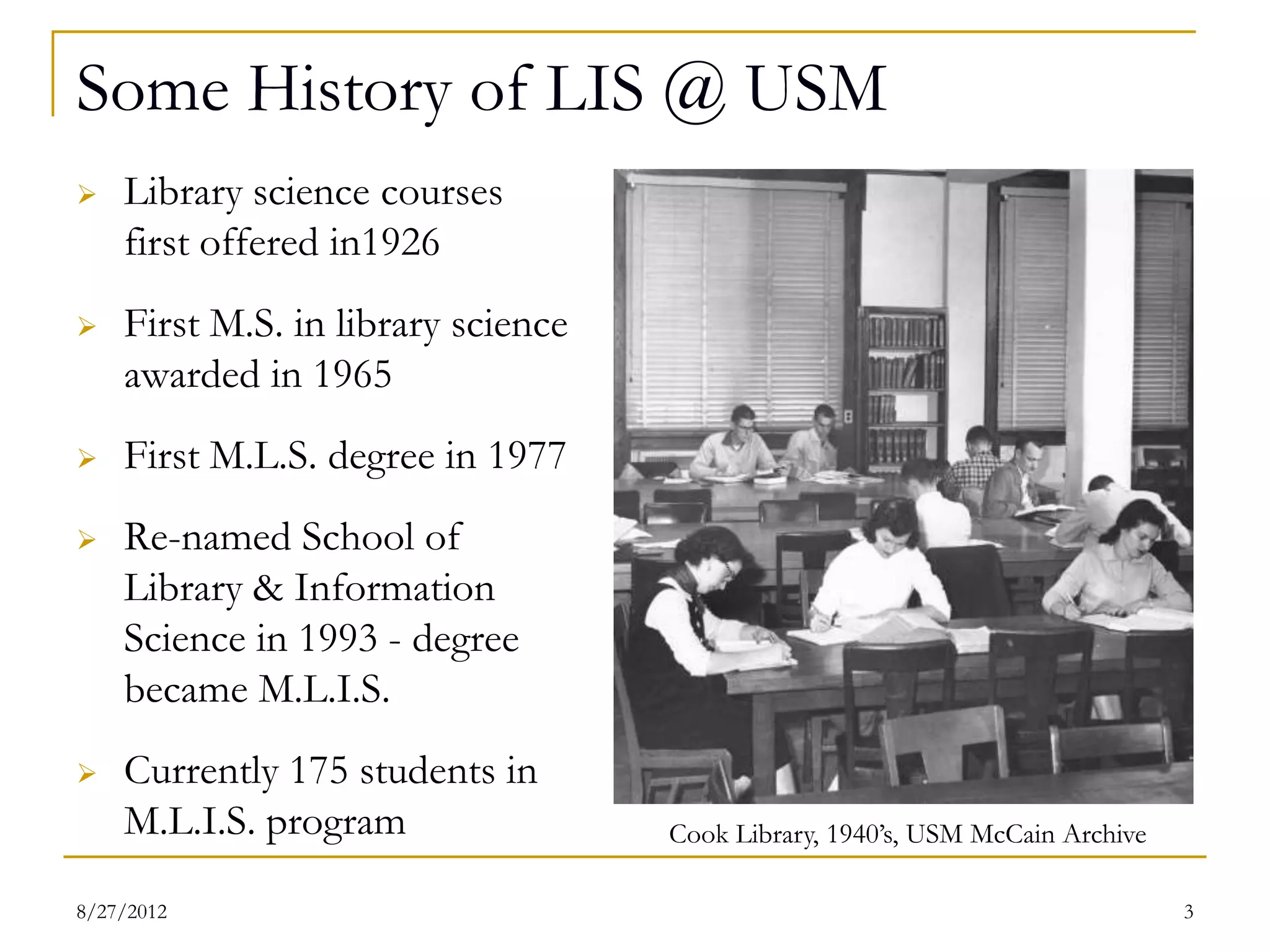 Some History of LIS @ USM
   Library science courses
    first offered in1926
   First M.S. in library science
    awarded in 1965
   First M.L.S. degree in 1977
   Re-named School of
    Library & Information
    Science in 1993 - degree
    became M.L.I.S.
   Currently 175 students in
    M.L.I.S. program                Cook Library, 1940’s, USM McCain Archive

08/27/12                                                                       3
 