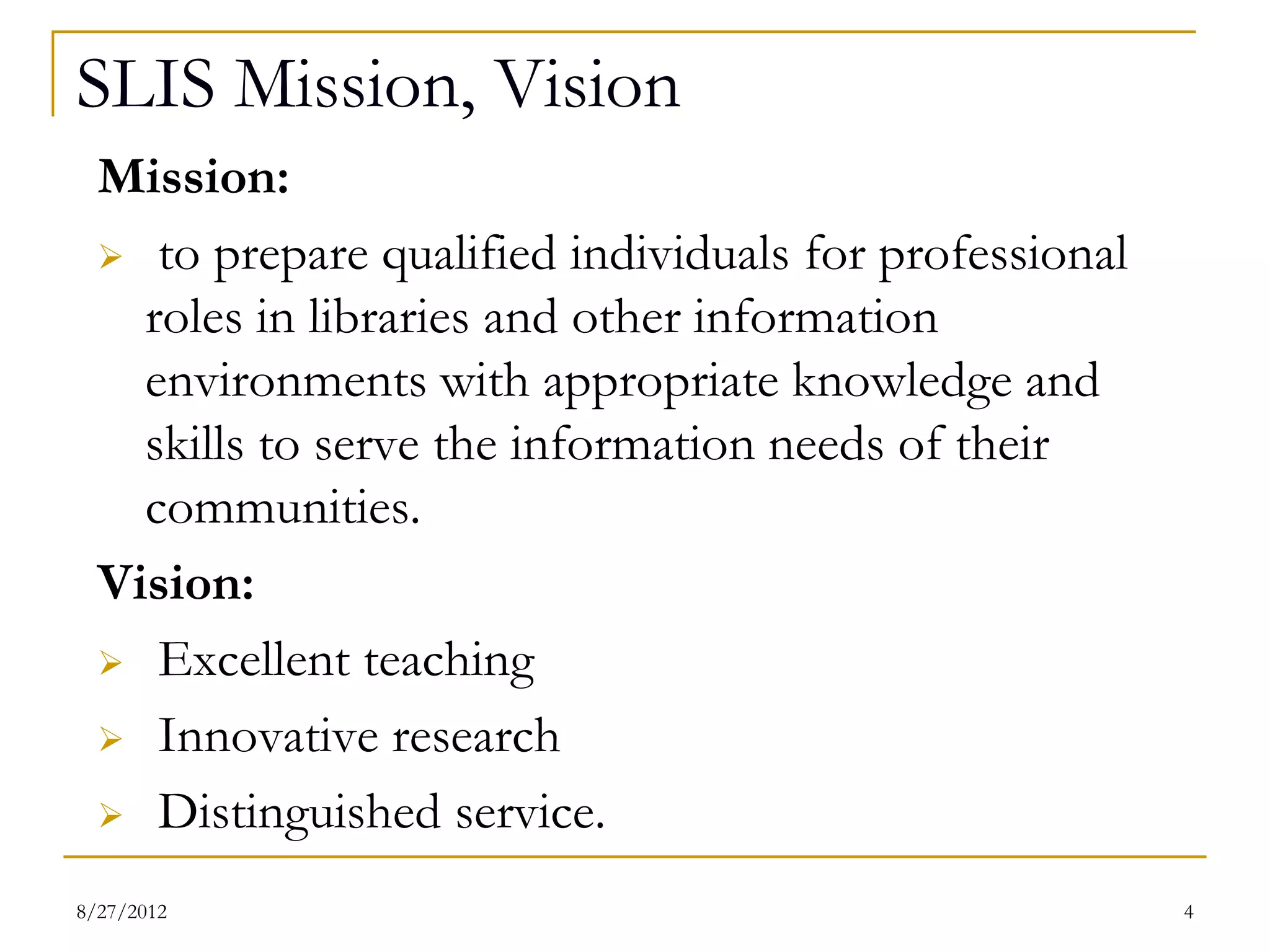 SLIS Mission, Vision
  Mission:
   to prepare qualified individuals for professional

  roles in libraries and other information environments
  with appropriate knowledge and skills to serve the
  information needs of their communities.
  Vision:
   Excellent teaching

   Innovative research

   Distinguished service.



08/27/12                                              4
 