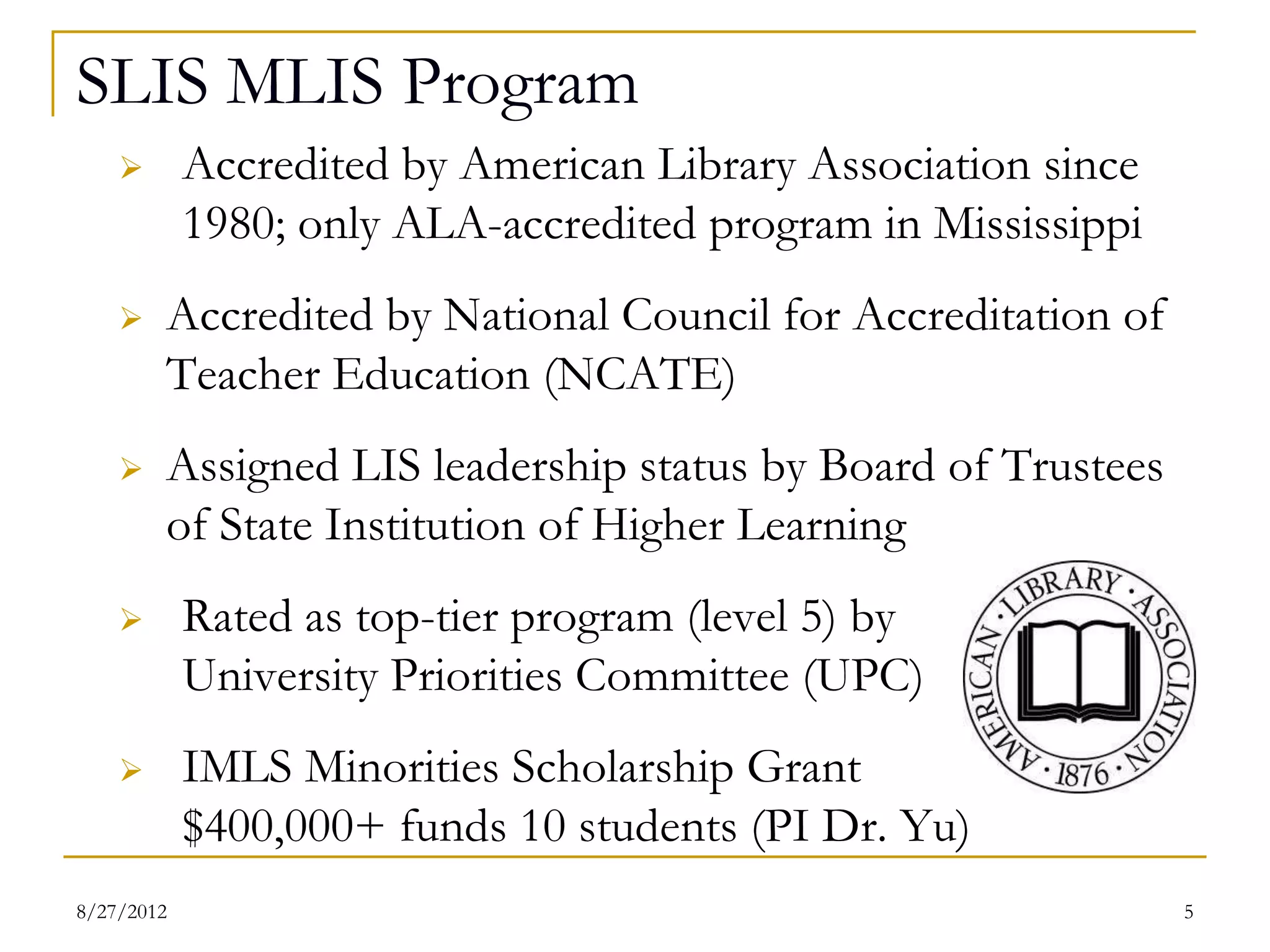 SLIS MLIS Program
          Accredited by American Library Association since
           1980; only ALA-accredited program in Mississippi
          Accredited by National Council for Accreditation of
           Teacher Education (NCATE)
          Assigned LIS leadership status by Board of Trustees
           of State Institution of Higher Learning
          Rated as top-tier program (level 5) by
           University Priorities Committee (UPC)
          IMLS Minorities Scholarship Grant
           $400,000+ funds 10 students (PI Dr. Yu)
08/27/12                                                         5
 