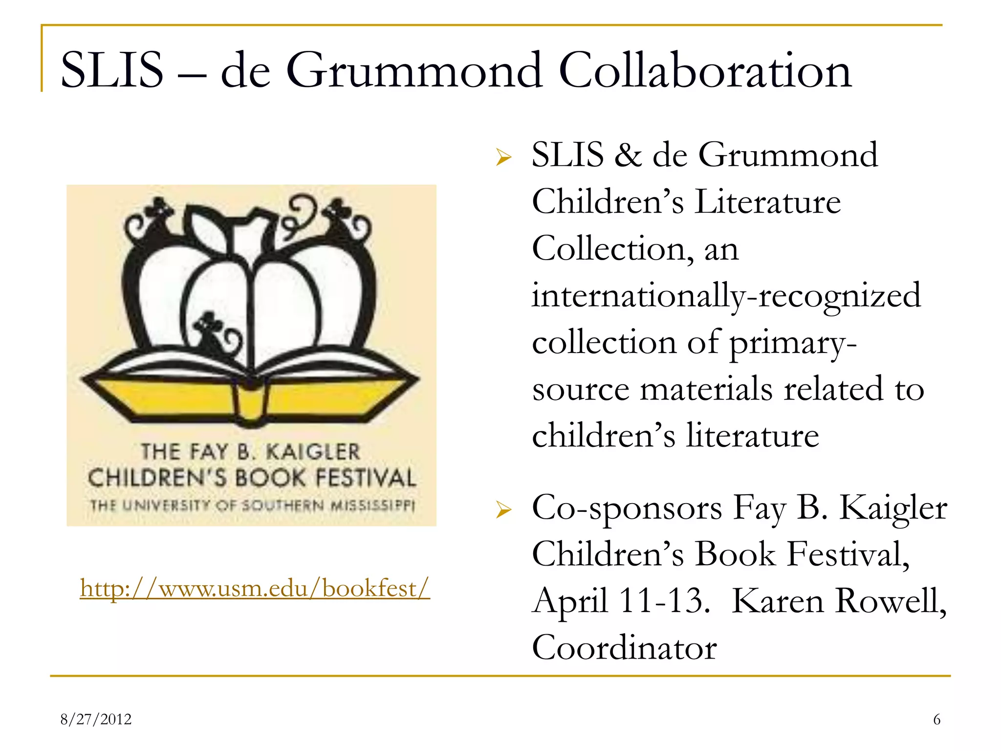 SLIS – de Grummond Collaboration
                                    SLIS & de Grummond
                                     Children’s Literature
                                     Collection, an
                                     internationally-recognized
                                     collection of primary-
                                     source materials related to
                                     children’s literature
                                    Co-sponsors Fay B. Kaigler
                                     Children’s Book Festival,
  http://www.usm.edu/bookfest/
                                     April 11-13. Karen Rowell,
                                     Coordinator
08/27/12                                                           6
 