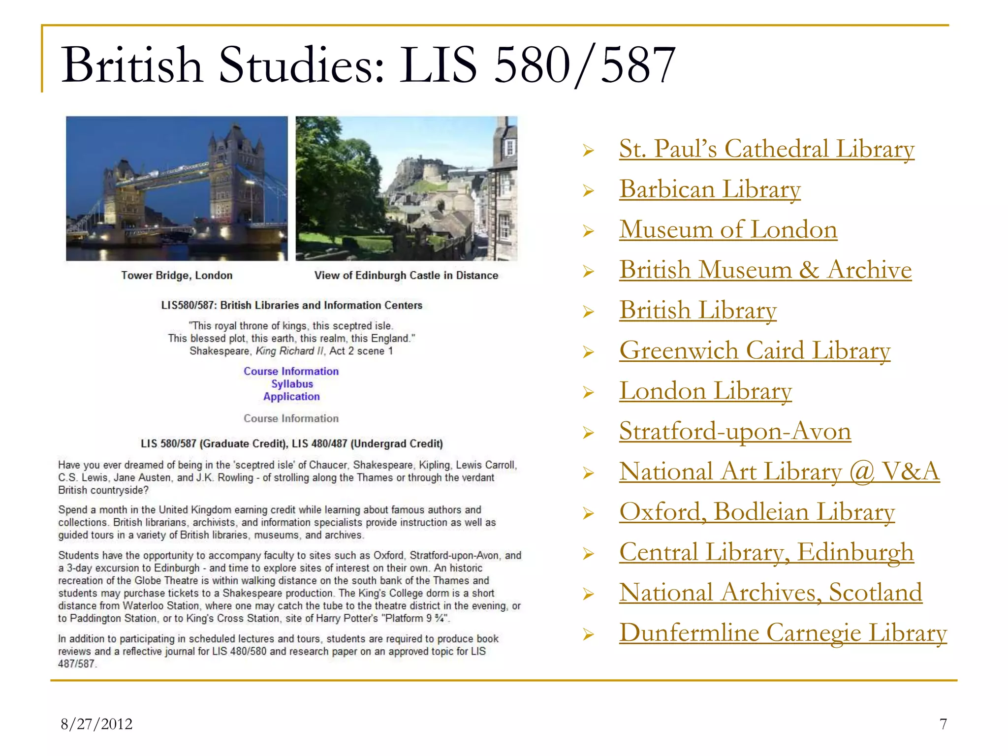 British Studies: LIS 580/587
                          St. Paul’s Cathedral Library
                          Barbican Library
                          Museum of London
                          British Museum & Archive
                          British Library
                          Greenwich Caird Library
                          London Library
                          Stratford-upon-Avon
                          National Art Library @ V&A
                          Oxford, Bodleian Library
                          Central Library, Edinburgh
                          National Archives, Scotland
                          Dunfermline Carnegie Library

08/27/12                                              7
 