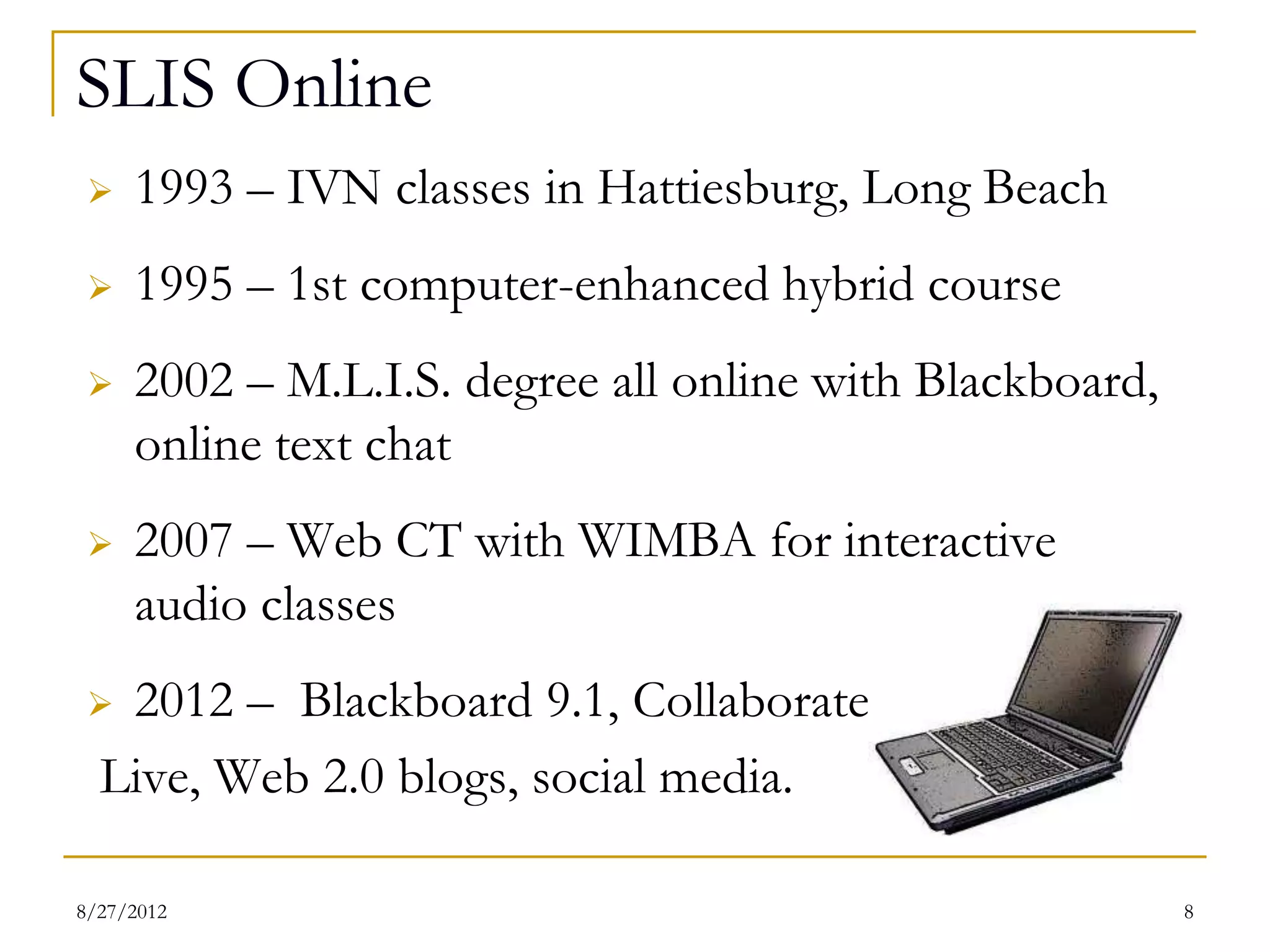 SLIS Online
    1993 – IVN classes in Hattiesburg, Long Beach
    1995 – 1st computer-enhanced hybrid course
    2002 – M.L.I.S. degree all online with Blackboard,
      online text chat
    2007 – Web CT with WIMBA for interactive
     audio classes
  2012 – Blackboard 9.1, Collaborate
  Live, Web 2.0 blogs, social media.

08/27/12                                                  8
 