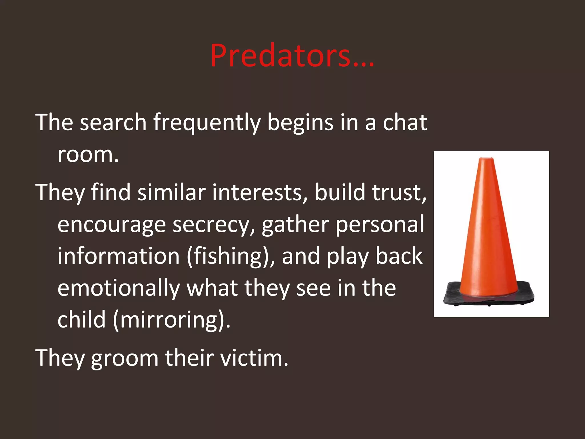 Predators… The search frequently begins in a chat room. They find similar interests, build trust, encourage secrecy, gather personal information (fishing), and play back emotionally what they see in the child (mirroring). They groom their victim. 