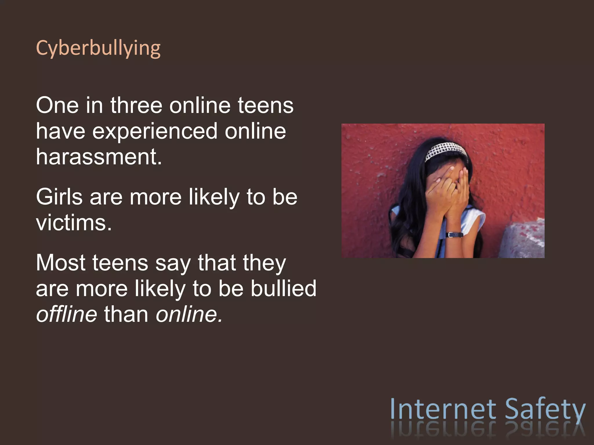 Cyberbullying  One in three online teens have experienced online harassment. Girls are more likely to be victims. Most teens say that they are more likely to be bullied  offline  than  online. 