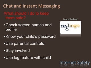 Chat and Instant Messaging Learn the lingo: What should I do to keep them safe? Check screen names and profile Know your child’s password Use parental controls Stay involved Use log feature with child 