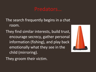Predators… The search frequently begins in a chat room. They find similar interests, build trust, encourage secrecy, gather personal information (fishing), and play back emotionally what they see in the child (mirroring). They groom their victim. 