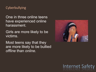 Cyberbullying  One in three online teens have experienced online harassment. Girls are more likely to be victims. Most teens say that they are more likely to be bullied  offline  than  online. 