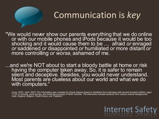 Communication is  key "We would never show our parents everything that we do online or with our mobile phones and iPods because it would be too shocking and it would cause them to be …  afraid  or  enraged  or  saddened  or  disappointed  or  humiliated  or  more distant  or  more controlling  or worse , ashamed of me. ...and we're NOT about to start a bloody battle at home or risk having the computer taken away. So, it is safer to remain silent and deceptive. Besides, you would never understand. Most parents are clueless about our world and what we do with computers.“ (June, 2005 - April, 2007) This information was compiled by Donna Sawyer based on feedback from interviews with several hundred children, ages 11-20, in schools, youth groups, and small focus groups in North Carolina. The interviews included students from various cultural backgrounds: India, England, Belgium, South Korea, and Thailand.) 