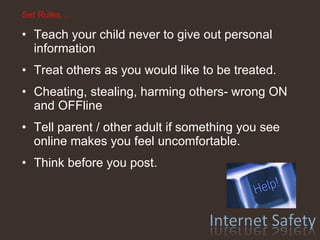 Set Rules… Teach your child never to give out personal information Treat others as you would like to be treated. Cheating, stealing, harming others- wrong ON and OFFline Tell parent / other adult if something you see online makes you feel uncomfortable. Think before you post.  