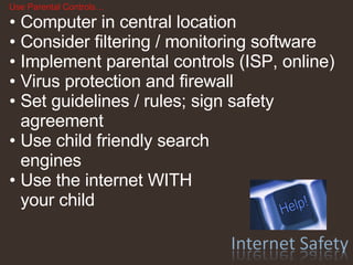 Use Parental Controls… Computer in central location  Consider filtering / monitoring software Implement parental controls (ISP, online) Virus protection and firewall Set guidelines / rules; sign safety agreement Use child friendly search  engines  Use the internet WITH  your child 