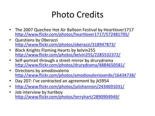 Photo Credits
• The 2007 Quechee Hot Air Balloon Festival by Heartlover1717
http://www.flickr.com/photos/heartlover1717/572481795/
• Questions by Oberazzi
http://www.flickr.com/photos/oberazzi/318947873/
• Black Knights Flaming Hearts by kelvin255
http://www.flickr.com/photos/kelvin255/2285532372/
• Self-portrait through a street mirror by drurydrama
http://www.flickr.com/photos/drurydrama/4884650581/
• Directions by amodiovalerio
http://www.flickr.com/photos/amodiovalerioverde/16434738/
• Day 207: I’ve contracted an agreement by jk5954
• http://www.flickr.com/photos/julishannon/2434691031/
• Job interview by hartboy
http://www.flickr.com/photos/terryhart/2890904949/
 