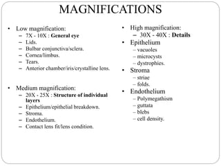 MAGNIFICATIONS
• Low magnification:
– 7X - 10X : General eye
– Lids.
– Bulbar conjunctiva/sclera.
– Cornea/limbus.
– Tears.
– Anterior chamber/iris/crystalline lens.
• Medium magnification:
– 20X - 25X : Structure of individual
layers
– Epithelium/epithelial breakdown.
– Stroma.
– Endothelium.
– Contact lens fit/lens condition.
• High magnification:
– 30X - 40X : Details
• Epithelium
– vacuoles
– microcysts
– dystrophies.
• Stroma
– striae
– folds.
• Endothelium
– Polymegathism
– guttata
– blebs
– cell density.
 