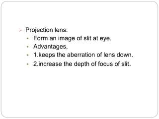  Projection lens:
 Form an image of slit at eye.
 Advantages,
 1.keeps the aberration of lens down.
 2.increase the depth of focus of slit.
 