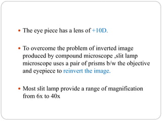  The eye piece has a lens of +10D.
 To overcome the problem of inverted image
produced by compound microscope ,slit lamp
microscope uses a pair of prisms b/w the objective
and eyepiece to reinvert the image.
 Most slit lamp provide a range of magnification
from 6x to 40x
 