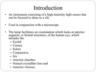 Introduction
• An instrument consisting of a high-intensity light source that
can be focused to shine as a slit.
• Used in conjunction with a microscope.
• The lamp facilitates an examination which looks at anterior
segment, or frontal structures, of the human eye, which
includes the
– Eyelid
– Cornea
– Sclera
– Conjunctiva
– Iris
– Anterior chamber
– Natural crystalline lens and
– Anterior vitreous.
 