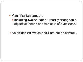  Magnification control :
 Including two or pair of readily changeable
objective lenses and two sets of eyepieces.
 An on and off switch and illumination control .
 