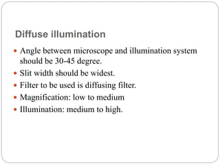 Diffuse illumination
 Angle between microscope and illumination system
should be 30-45 degree.
 Slit width should be widest.
 Filter to be used is diffusing filter.
 Magnification: low to medium
 Illumination: medium to high.
 