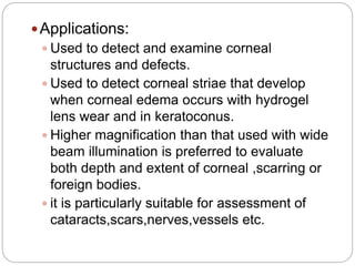 Applications:
 Used to detect and examine corneal
structures and defects.
 Used to detect corneal striae that develop
when corneal edema occurs with hydrogel
lens wear and in keratoconus.
 Higher magnification than that used with wide
beam illumination is preferred to evaluate
both depth and extent of corneal ,scarring or
foreign bodies.
 it is particularly suitable for assessment of
cataracts,scars,nerves,vessels etc.
 