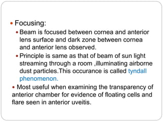  Focusing:
 Beam is focused between cornea and anterior
lens surface and dark zone between cornea
and anterior lens observed.
 Principle is same as that of beam of sun light
streaming through a room ,illuminating airborne
dust particles.This occurance is called tyndall
phenomenon.
 Most useful when examining the transparency of
anterior chamber for evidence of floating cells and
flare seen in anterior uveitis.
 