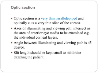 Optic section
 Optic section is a very thin parallelepiped and
optically cuts a very thin slice of the cornea.
 Axes of illuminating and viewing path intersect in
the area of anterior eye media to be examined e.g.
the individual corneal layers.
 Angle between illuminating and viewing path is 45
degree.
 Slit length should be kept small to minimize
dazzling the patient.
 