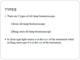 TYPES
 There are 2 types of slit lamp biomicroscope
1)Zeiss slit lamp biomicroscope
2)Haag streit slit lamp biomicroscope
 In Zeiss type light source is at the base of the instrument while
in Haag streit type it is at the top of the instrument.
 