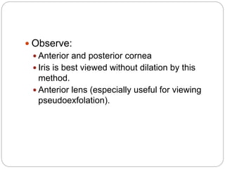  Observe:
 Anterior and posterior cornea
 Iris is best viewed without dilation by this
method.
 Anterior lens (especially useful for viewing
pseudoexfolation).
 