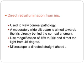  Direct retroillumination from iris:
 Used to view corneal pathology.
 A moderately wide slit beam is aimed towards
the iris directly behind the corneal anomaly.
 Use magnification of 16x to 25x and direct the
light from 45 degree.
 Microscope is directed straight ahead .
 