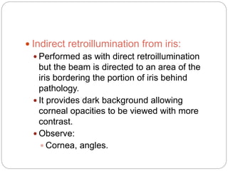  Indirect retroillumination from iris:
 Performed as with direct retroillumination
but the beam is directed to an area of the
iris bordering the portion of iris behind
pathology.
 It provides dark background allowing
corneal opacities to be viewed with more
contrast.
 Observe:
 Cornea, angles.
 