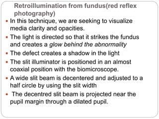 Retroillumination from fundus(red reflex
photography)
 In this technique, we are seeking to visualize
media clarity and opacities.
 The light is directed so that it strikes the fundus
and creates a glow behind the abnormality
 The defect creates a shadow in the light
 The slit illuminator is positioned in an almost
coaxial position with the biomicroscope.
 A wide slit beam is decentered and adjusted to a
half circle by using the slit width
 The decentred slit beam is projected near the
pupil margin through a dilated pupil.
 