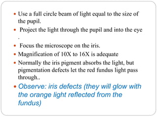  Use a full circle beam of light equal to the size of
the pupil.
 Project the light through the pupil and into the eye
.
 Focus the microscope on the iris.
 Magnification of 10X to 16X is adequate
 Normally the iris pigment absorbs the light, but
pigmentation defects let the red fundus light pass
through..
 Observe: iris defects (they will glow with
the orange light reflected from the
fundus)
 