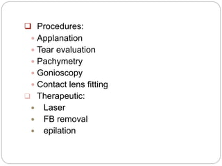  Procedures:
 Applanation
 Tear evaluation
 Pachymetry
 Gonioscopy
 Contact lens fitting
 Therapeutic:
 Laser
 FB removal
 epilation
 