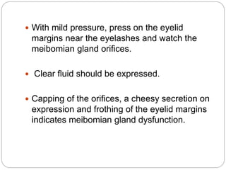  With mild pressure, press on the eyelid
margins near the eyelashes and watch the
meibomian gland orifices.
 Clear fluid should be expressed.
 Capping of the orifices, a cheesy secretion on
expression and frothing of the eyelid margins
indicates meibomian gland dysfunction.
 